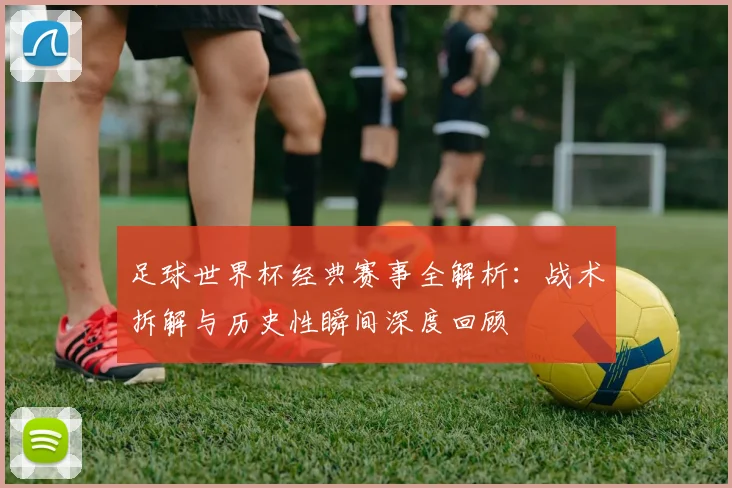 足球世界杯经典赛事全解析:战术拆解与历史性瞬间深度回顾