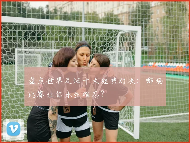 盘点世界足坛十大经典对决:哪场比赛让你永生难忘?