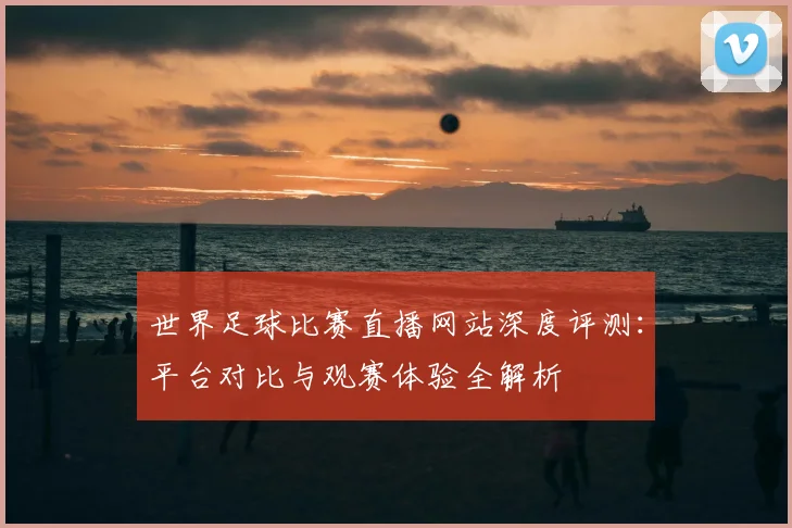 世界足球比赛直播网站深度评测:平台对比与观赛体验全解析