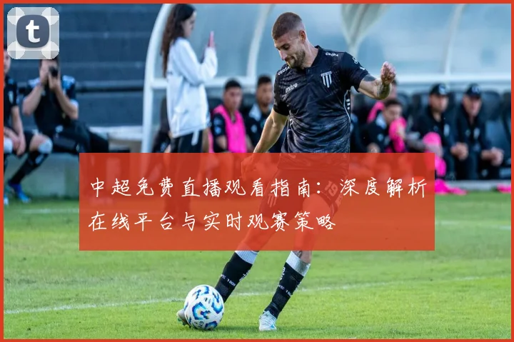 中超免费直播观看指南:深度解析在线平台与实时观赛策略