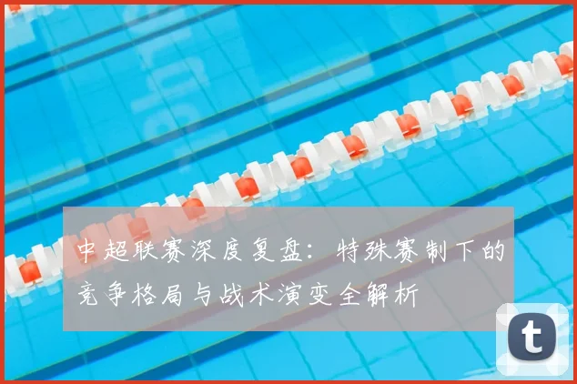 中超联赛深度复盘:特殊赛制下的竞争格局与战术演变全解析