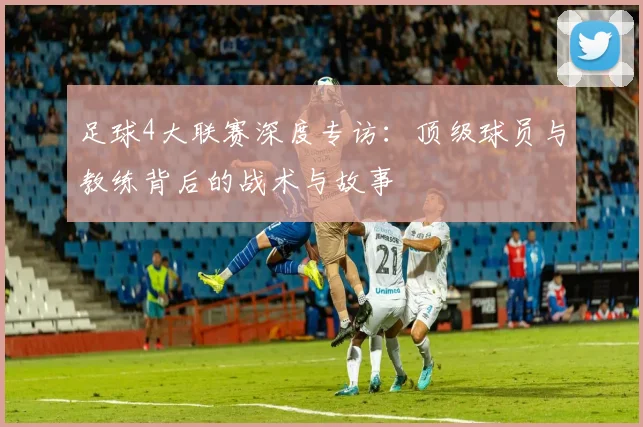 足球4大联赛深度专访:顶级球员与教练背后的战术与故事