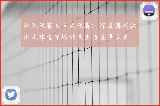 欧冠联赛与五大联赛:深度解析欧洲足球金字塔的共生与竞争关系