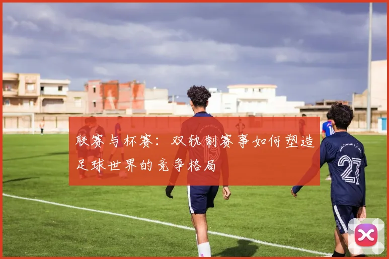 联赛与杯赛:双轨制赛事如何塑造足球世界的竞争格局